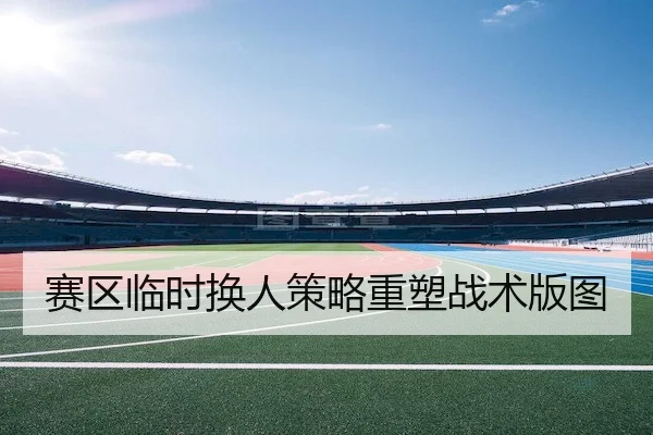 赛区临时换人策略重塑战术版图